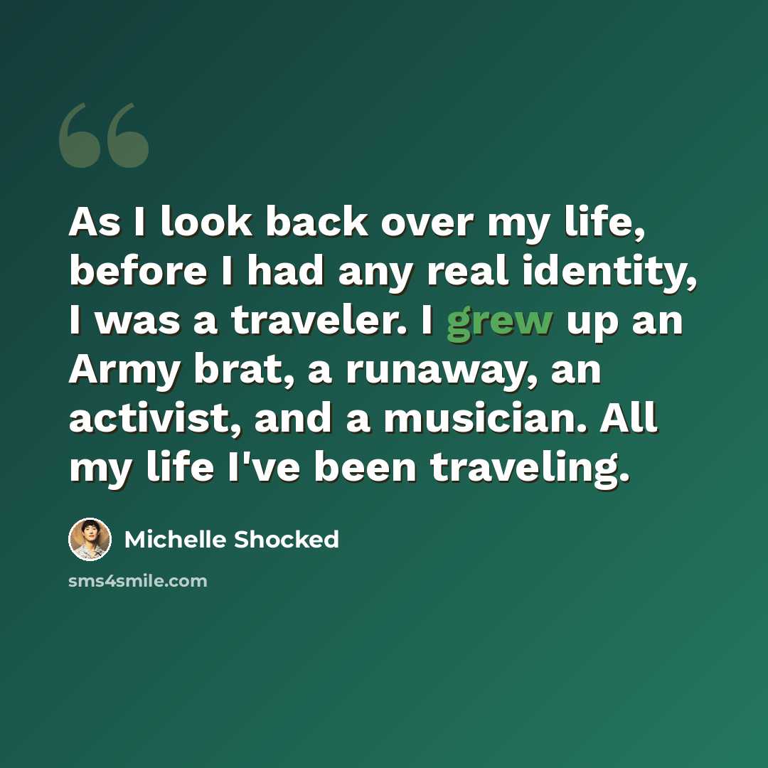 “As I look back over my life, before I had any real identity, I was a traveler. I grew up an Army brat, a runaway, an activist, and a musician. All my life I've been traveling.” quote by Michelle Shocked