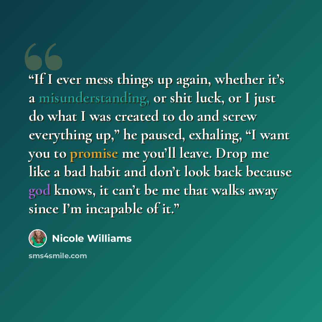 “If I ever mess things up again, whether it’s a misunderstanding, or shit luck, or I just do what I was created to do and screw everything up,” he paused, exhaling, “I want you to promise me you’ll leave. Drop me like a bad habit and don’t look back because god knows, it can’t be me that walks away…” quote by Nicole Williams