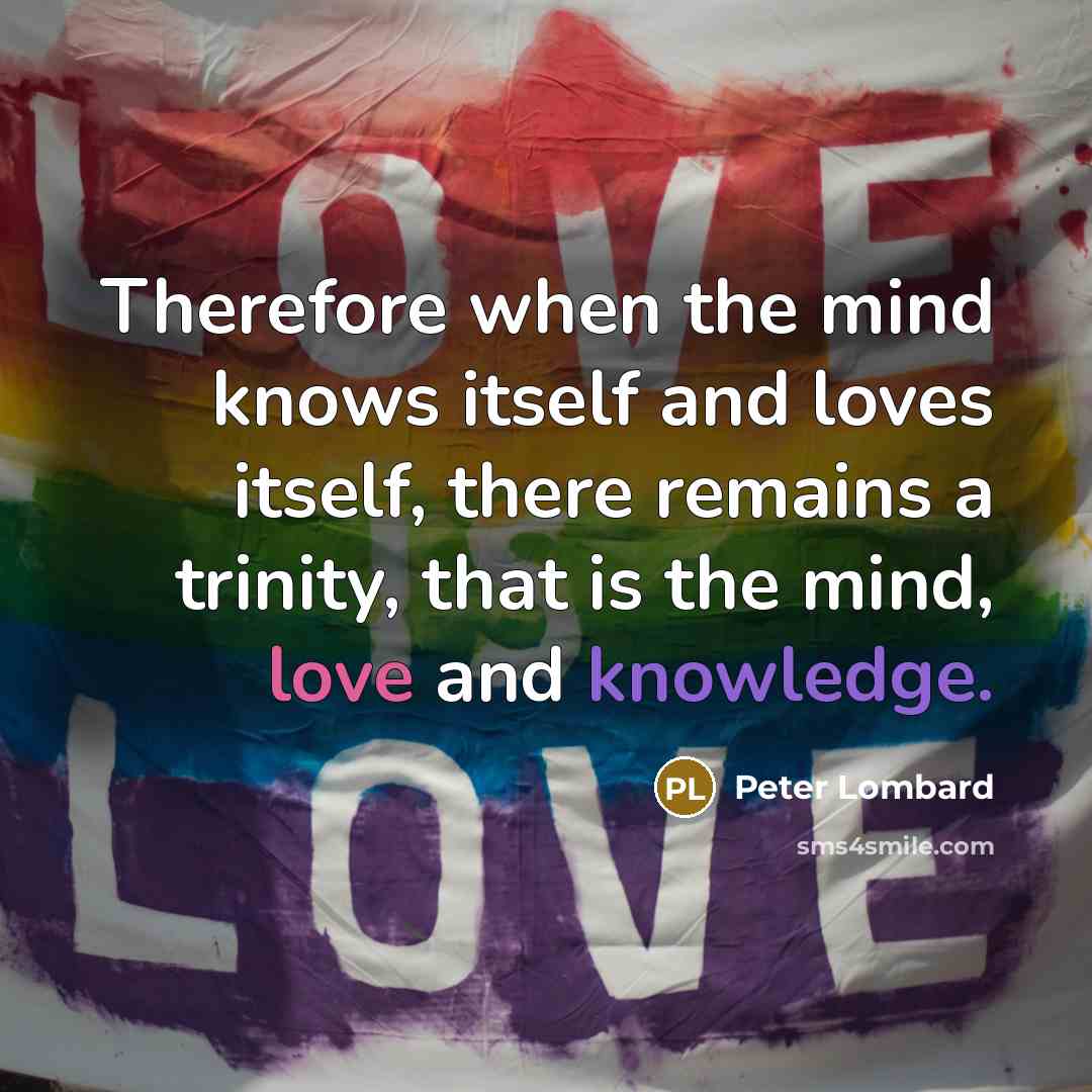 “Therefore when the mind knows itself and loves itself, there remains a trinity, that is the mind, love and knowledge.” quote by Peter Lombard