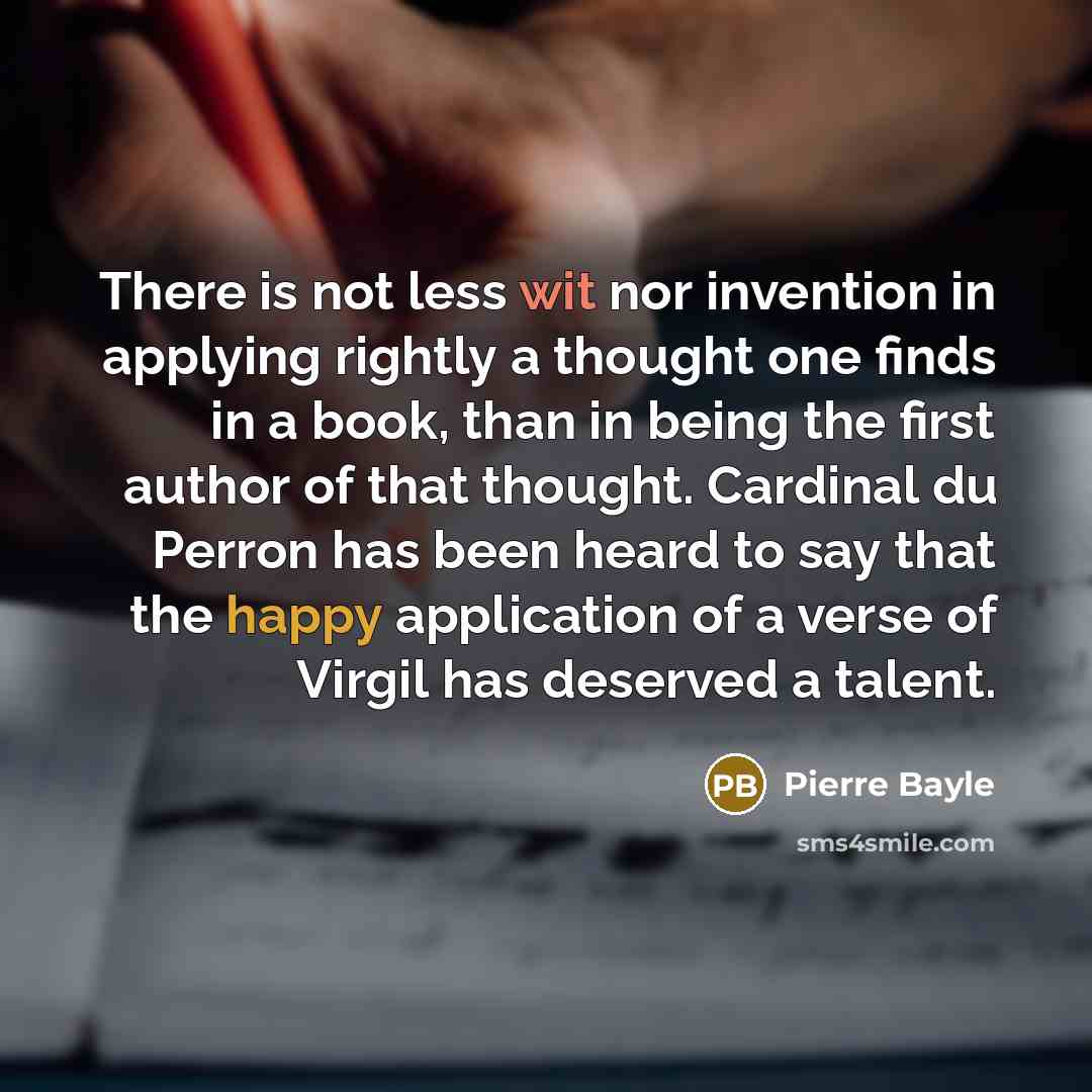 “There is not less wit nor invention in applying rightly a thought one finds in a book, than in being the first author of that thought. Cardinal du Perron has been heard to say that the happy application of a verse of Virgil has deserved a talent.” quote by Pierre Bayle
