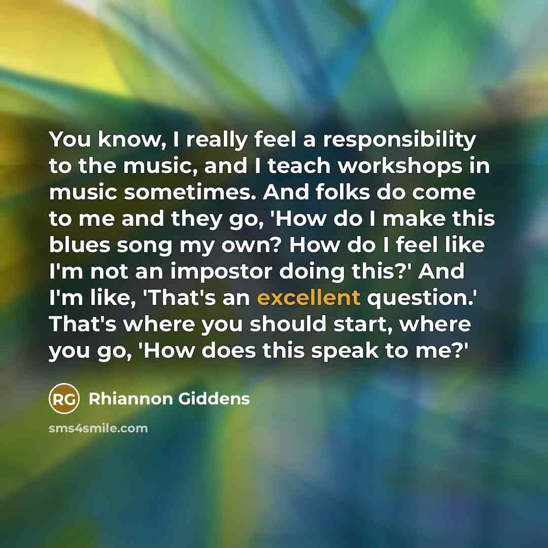 “You know, I really feel a responsibility to the music, and I teach workshops in music sometimes. And folks do come to me and they go, 'How do I make this blues song my own? How do I feel like I'm not an impostor doing this?' And I'm like, 'That's an excellent question.' That's where you should…” quote by Rhiannon Giddens