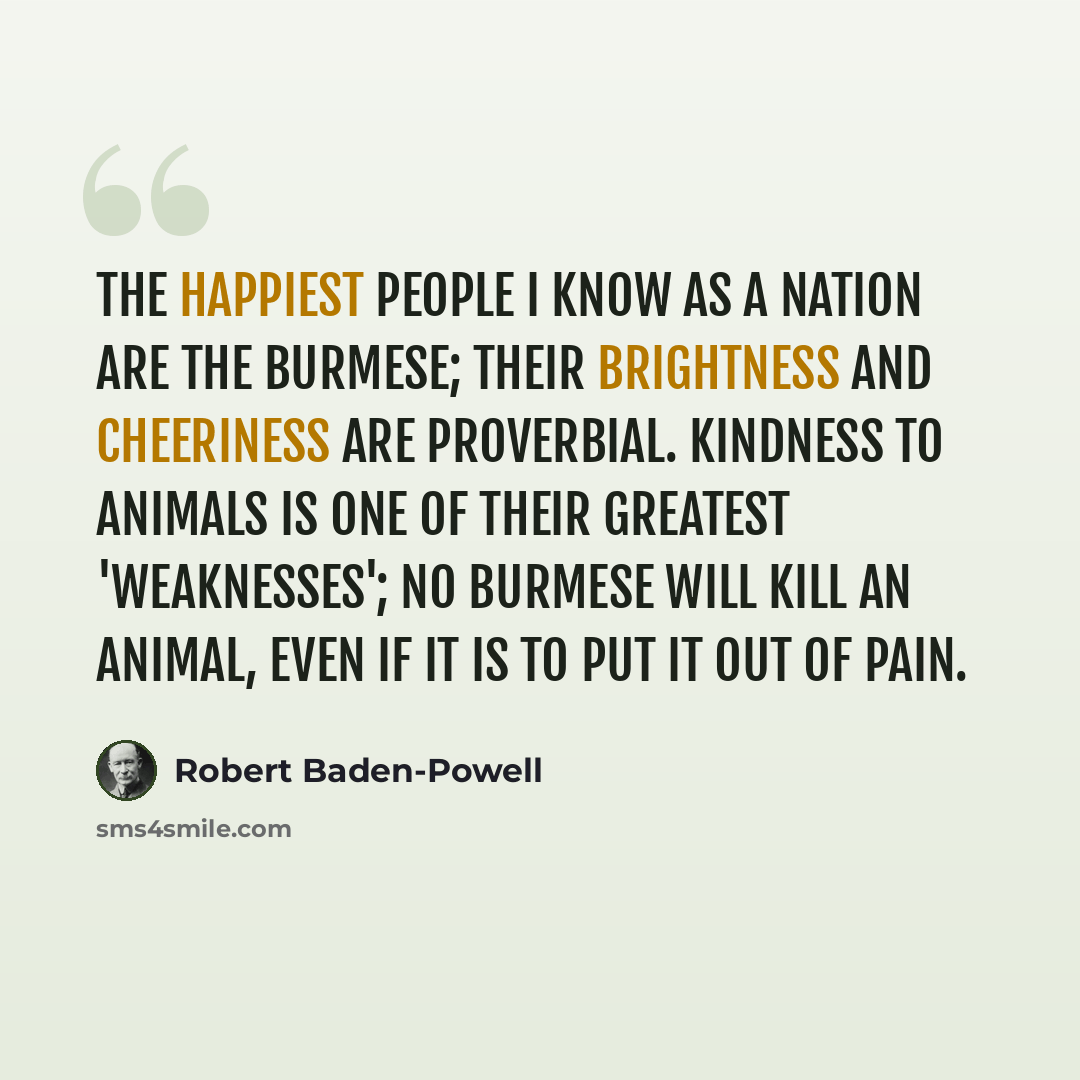 “The happiest people I know as a nation are the Burmese; their brightness and cheeriness are proverbial. Kindness to animals is one of their greatest 'weaknesses'; no Burmese will kill an animal, even if it is to put it out of pain.” quote by Robert Baden-Powell