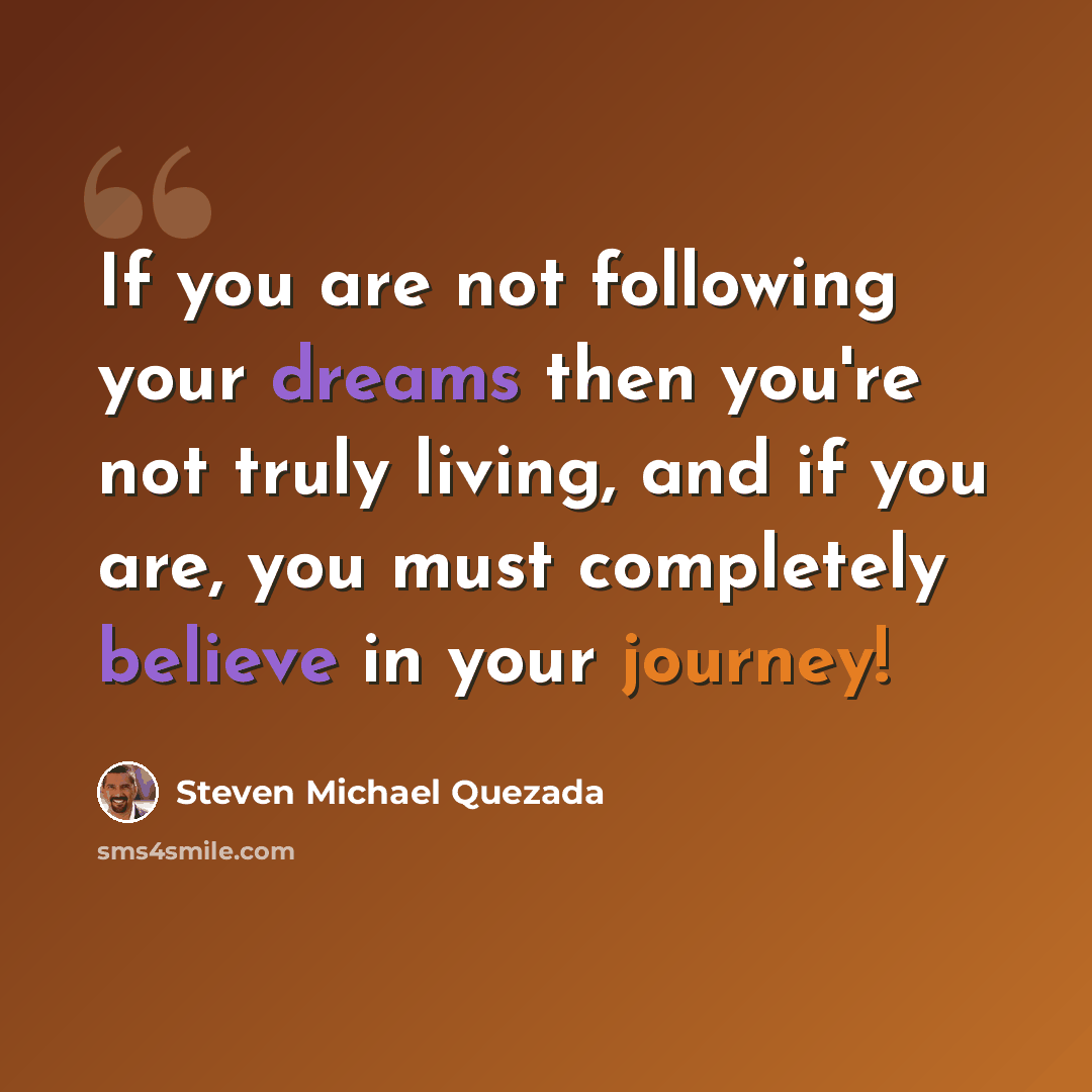 “If you are not following your dreams then you're not truly living, and if you are, you must completely believe in your journey!” quote by Steven Michael Quezada