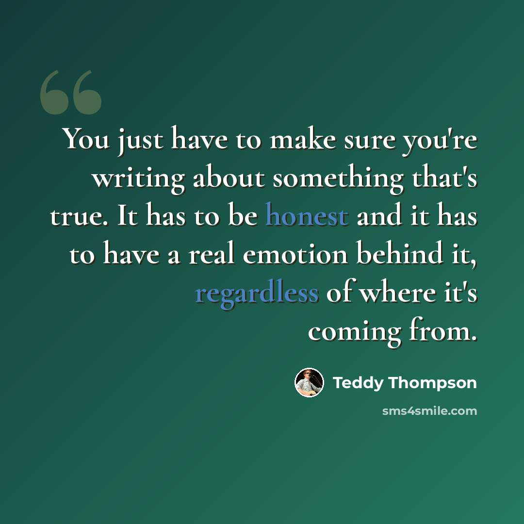 “You just have to make sure you're writing about something that's true. It has to be honest and it has to have a real emotion behind it, regardless of where it's coming from.” quote by Teddy Thompson