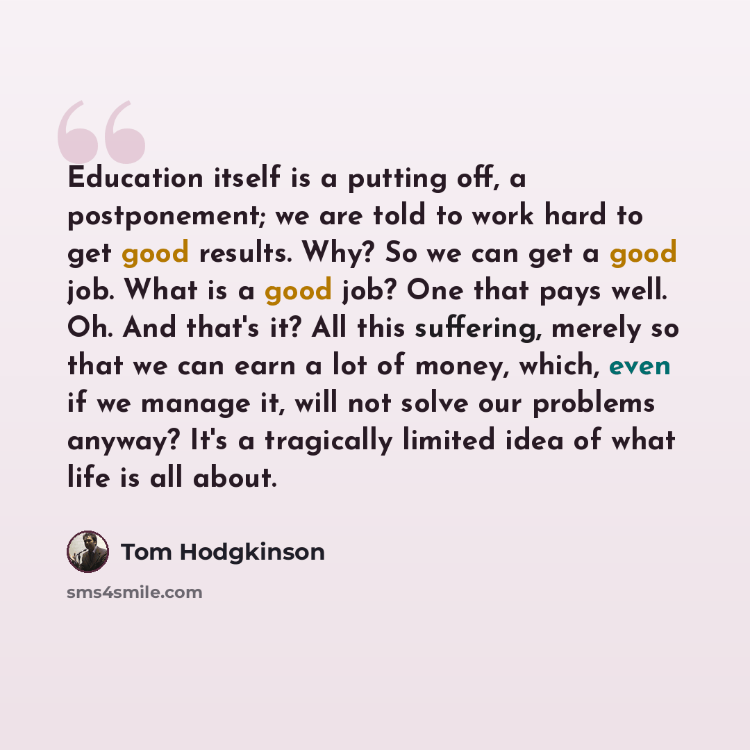 “Education itself is a putting off, a postponement; we are told to work hard to get good results. Why? So we can get a good job. What is a good job? One that pays well. Oh. And that's it? All this suffering, merely so that we can earn a lot of money, which, even if we manage it, will not solve our…” quote by Tom Hodgkinson