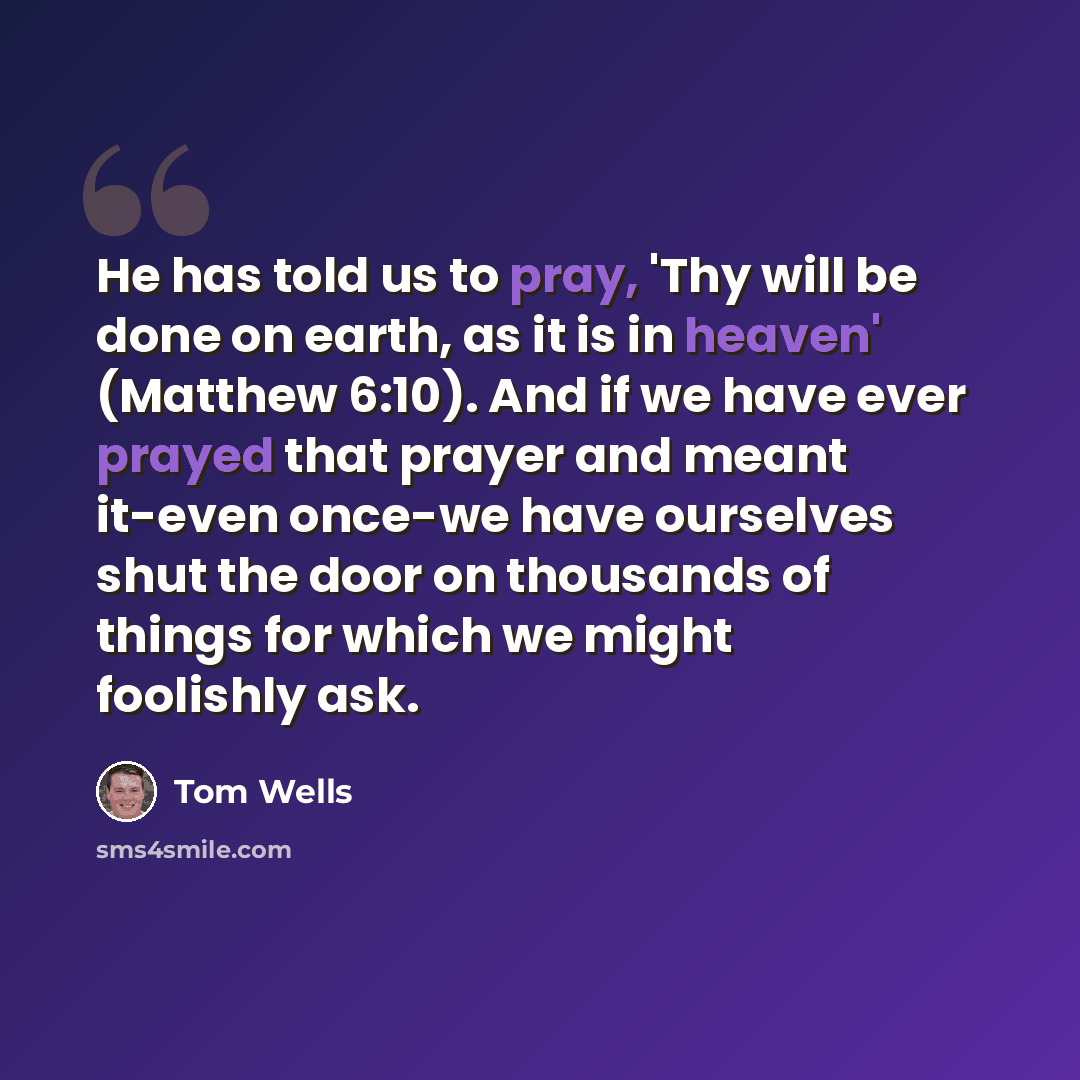 “He has told us to pray, 'Thy will be done on earth, as it is in heaven' (Matthew 6:10). And if we have ever prayed that prayer and meant it-even once-we have ourselves shut the door on thousands of things for which we might foolishly ask.” quote by Tom Wells