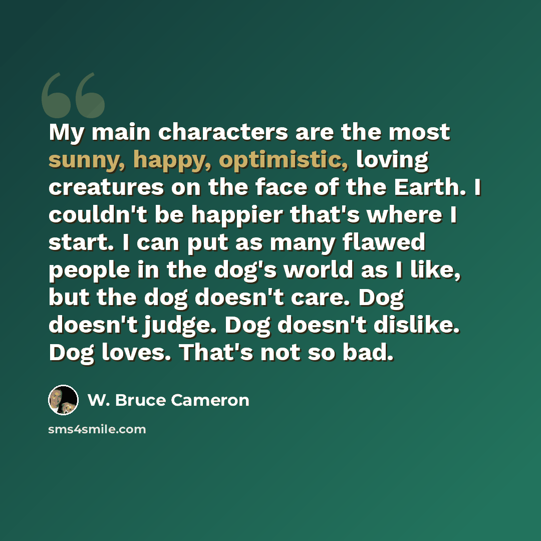 “My main characters are the most sunny, happy, optimistic, loving creatures on the face of the Earth. I couldn't be happier that's where I start. I can put as many flawed people in the dog's world as I like, but the dog doesn't care. Dog doesn't judge. Dog doesn't dislike. Dog loves. That's not so…” quote by W. Bruce Cameron