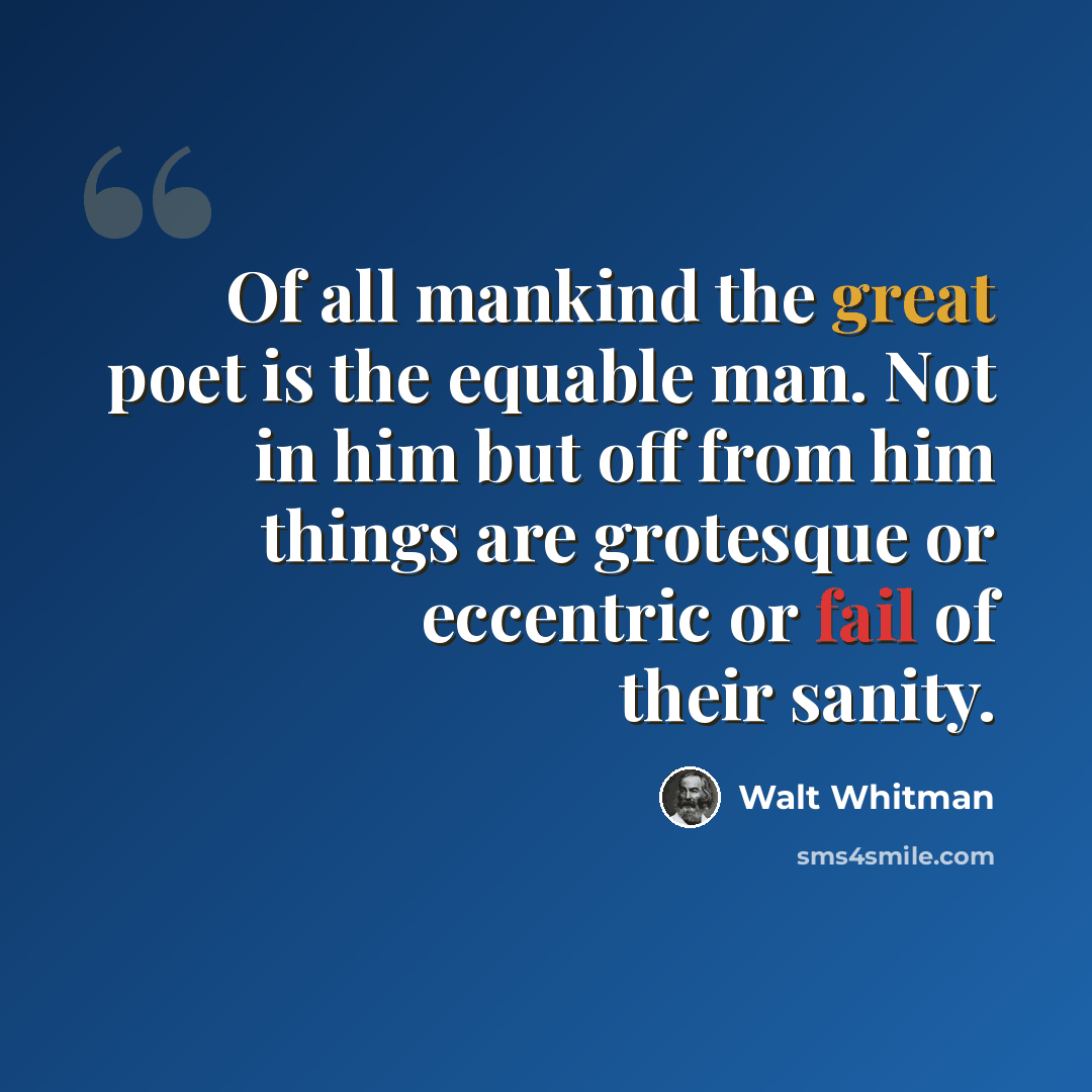 “Of all mankind the great poet is the equable man. Not in him but off from him things are grotesque or eccentric or fail of their sanity.” quote by Walt Whitman