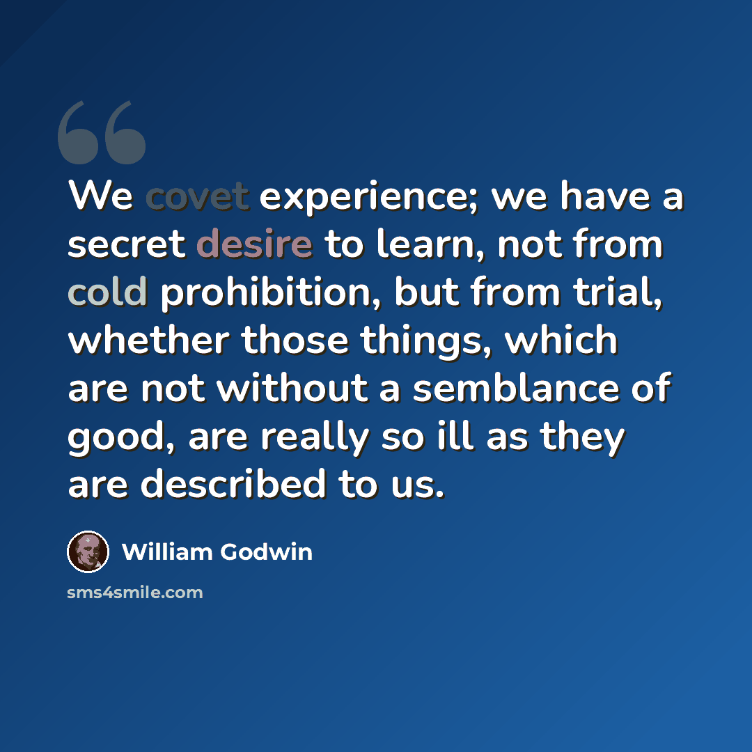 “We covet experience; we have a secret desire to learn, not from cold prohibition, but from trial, whether those things, which are not without a semblance of good, are really so ill as they are described to us.” quote by William Godwin