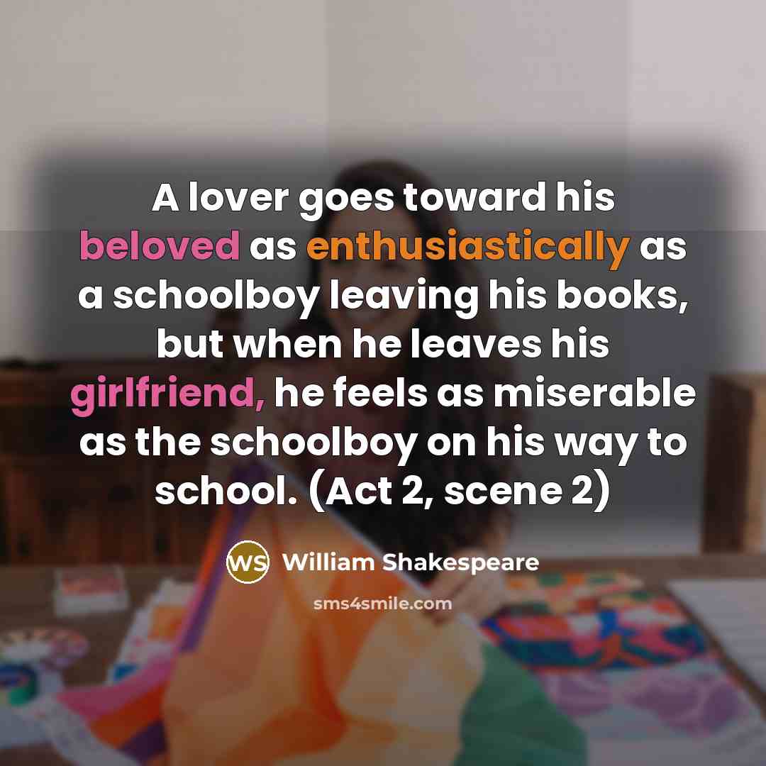 “A lover goes toward his beloved as enthusiastically as a schoolboy leaving his books, but when he leaves his girlfriend, he feels as miserable as the schoolboy on his way to school. (Act 2, scene 2)” quote by William Shakespeare