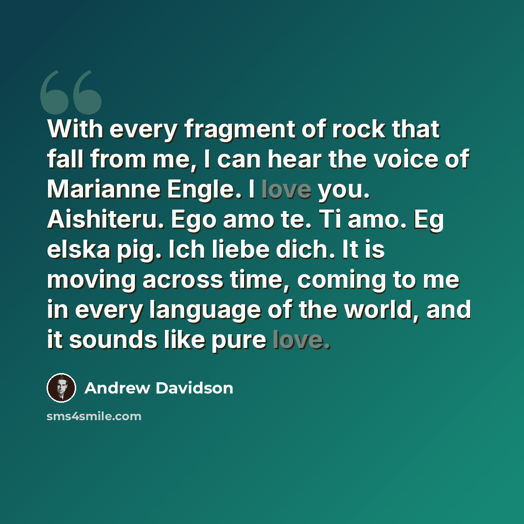 “With every fragment of rock that fall from me, I can hear the voice of Marianne Engle. I love you. Aishiteru. Ego amo te. Ti amo. Eg elska pig. Ich liebe dich. It is moving across time, coming to me in every language of the world, and it sounds like pure love.” quote by Andrew Davidson