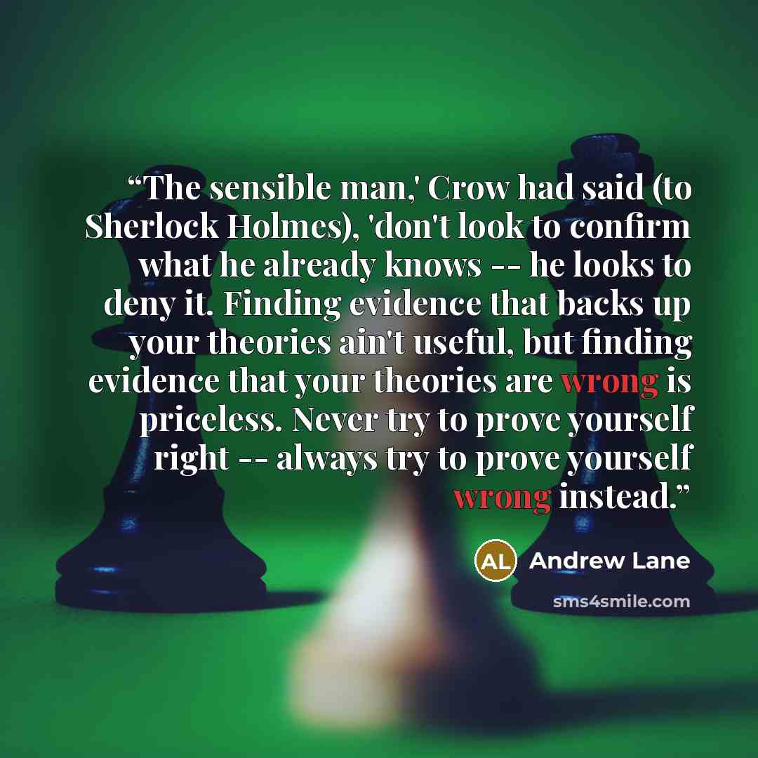 “The sensible man,' Crow had said (to Sherlock Holmes), 'don't look to confirm what he already knows -- he looks to deny it. Finding evidence that backs up your theories ain't useful, but finding evidence that your theories are wrong is priceless. Never try to prove yourself right -- always try to…” quote by Andrew Lane
