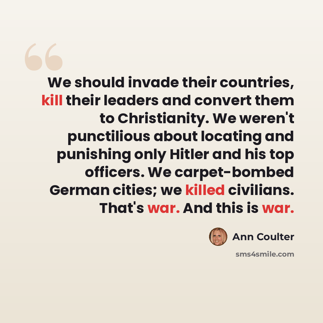 “We should invade their countries, kill their leaders and convert them to Christianity. We weren't punctilious about locating and punishing only Hitler and his top officers. We carpet-bombed German cities; we killed civilians. That's war. And this is war.” quote by Ann Coulter