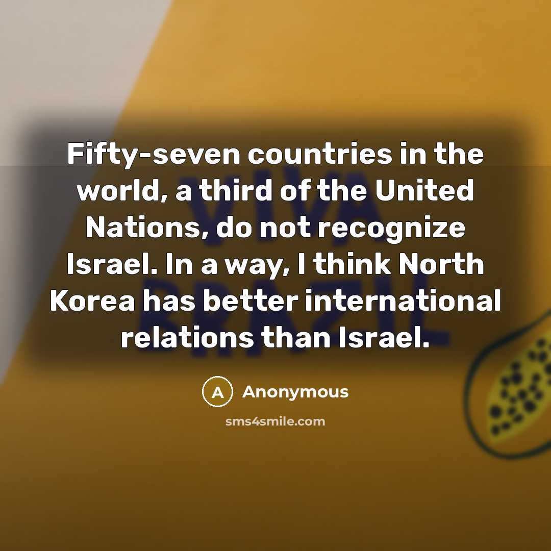 “Fifty-seven countries in the world, a third of the United Nations, do not recognize Israel. In a way, I think North Korea has better international relations than Israel.” quote by Anonymous