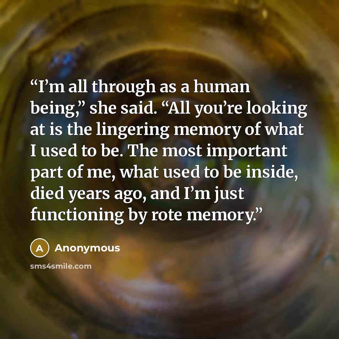 “I’m all through as a human being,” she said. “All you’re looking at is the lingering memory of what I used to be. The most important part of me, what used to be inside, died years ago, and I’m just functioning by rote memory.” quote by Anonymous