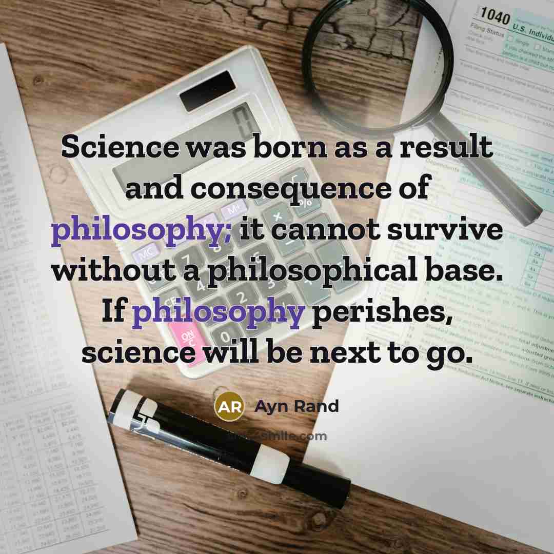 “Science was born as a result and consequence of philosophy; it cannot survive without a philosophical base. If philosophy perishes, science will be next to go.” quote by Ayn Rand