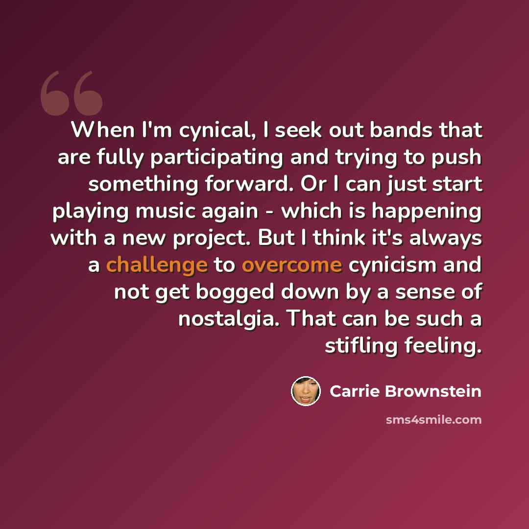 “When I'm cynical, I seek out bands that are fully participating and trying to push something forward. Or I can just start playing music again - which is happening with a new project. But I think it's always a challenge to overcome cynicism and not get bogged down by a sense of nostalgia. That can…” quote by Carrie Brownstein