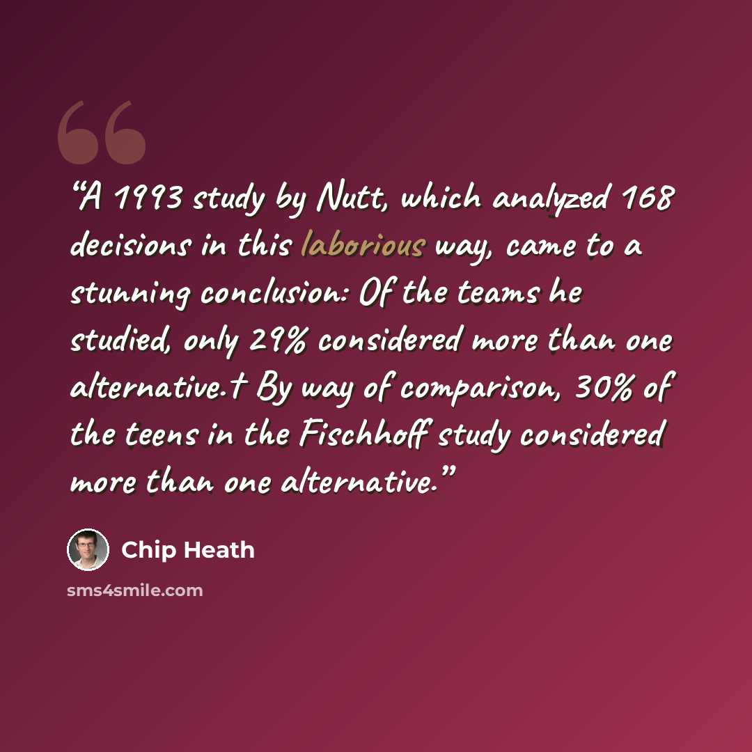 “A 1993 study by Nutt, which analyzed 168 decisions in this laborious way, came to a stunning conclusion: Of the teams he studied, only 29% considered more than one alternative.† By way of comparison, 30% of the teens in the Fischhoff study considered more than one alternative.” quote by Chip Heath