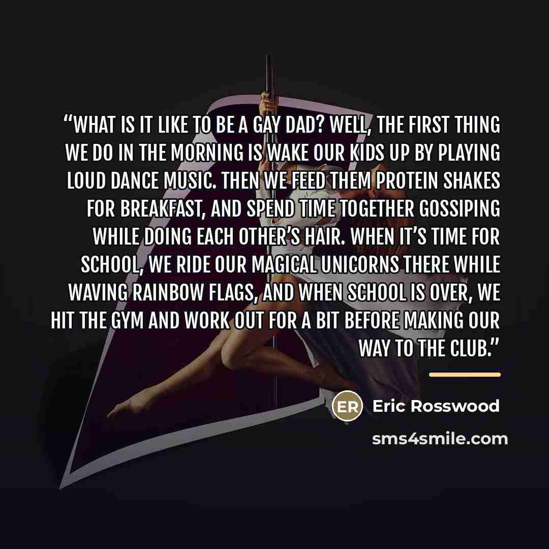 “What Is It like to Be a Gay Dad? Well, the first thing we do in the morning is wake our kids up by playing loud dance music. Then we feed them protein shakes for breakfast, and spend time together gossiping while doing each other’s hair. When it’s time for school, we ride our magical unicorns…” quote by Eric Rosswood