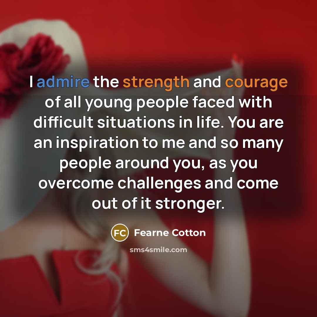 “I admire the strength and courage of all young people faced with difficult situations in life. You are an inspiration to me and so many people around you, as you overcome challenges and come out of it stronger.” quote by Fearne Cotton