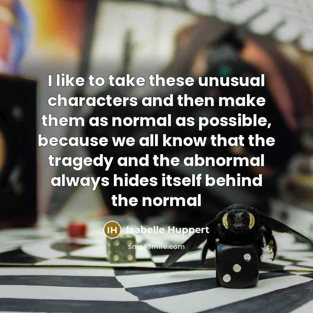 “I like to take these unusual characters and then make them as normal as possible, because we all know that the tragedy and the abnormal always hides itself behind the normal” quote by Isabelle Huppert