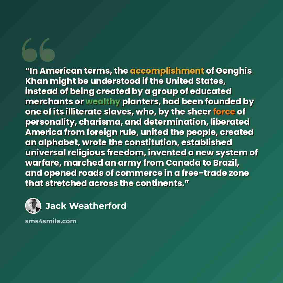 “In American terms, the accomplishment of Genghis Khan might be understood if the United States, instead of being created by a group of educated merchants or wealthy planters, had been founded by one of its illiterate slaves, who, by the sheer force of personality, charisma, and determination…” quote by Jack Weatherford