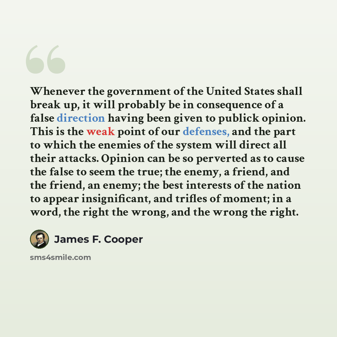 “Whenever the government of the United States shall break up, it will probably be in consequence of a false direction having been given to publick opinion. This is the weak point of our defenses, and the part to which the enemies of the system will direct all their attacks. Opinion can be so…” quote by James F. Cooper