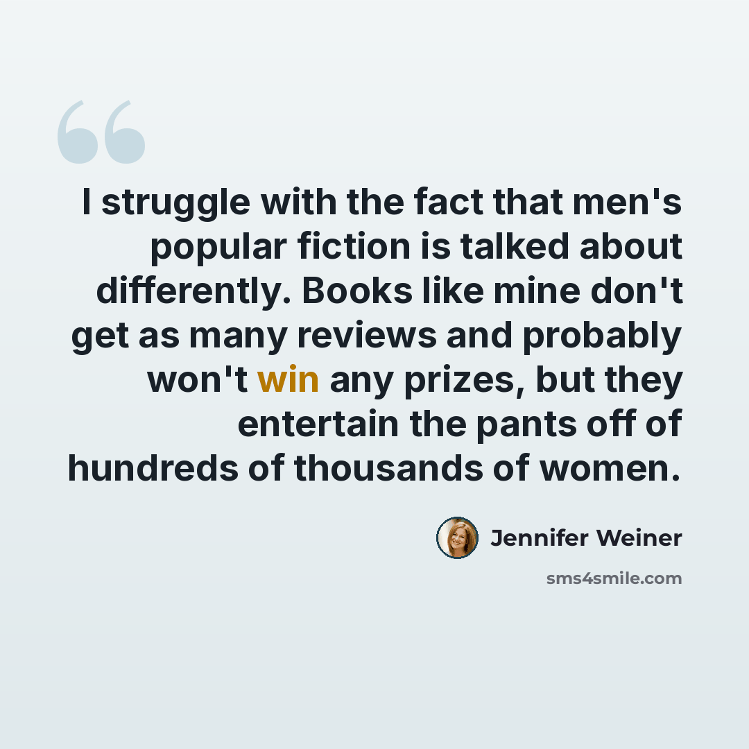 “I struggle with the fact that men's popular fiction is talked about differently. Books like mine don't get as many reviews and probably won't win any prizes, but they entertain the pants off of hundreds of thousands of women.” quote by Jennifer Weiner