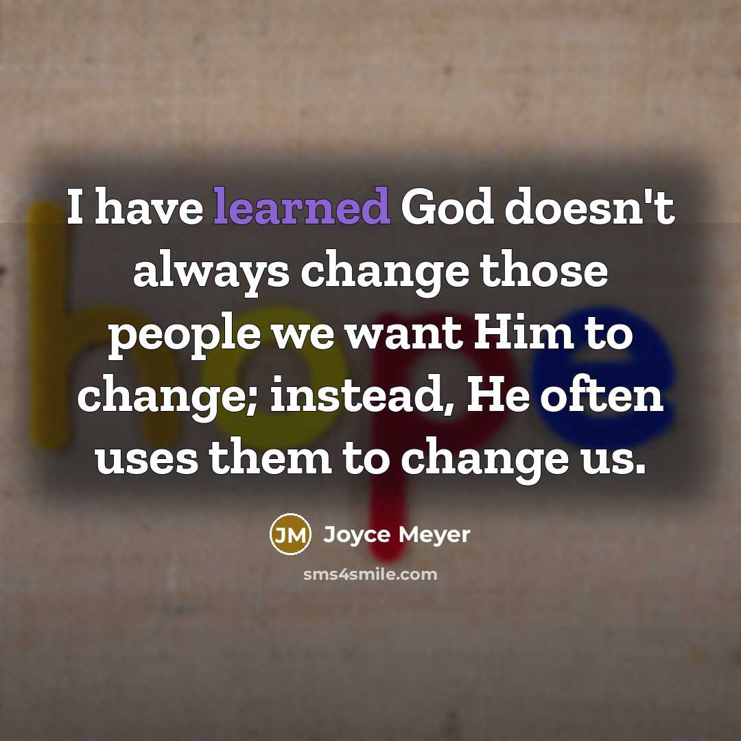 “I have learned God doesn't always change those people we want Him to change; instead, He often uses them to change us.” quote by Joyce Meyer