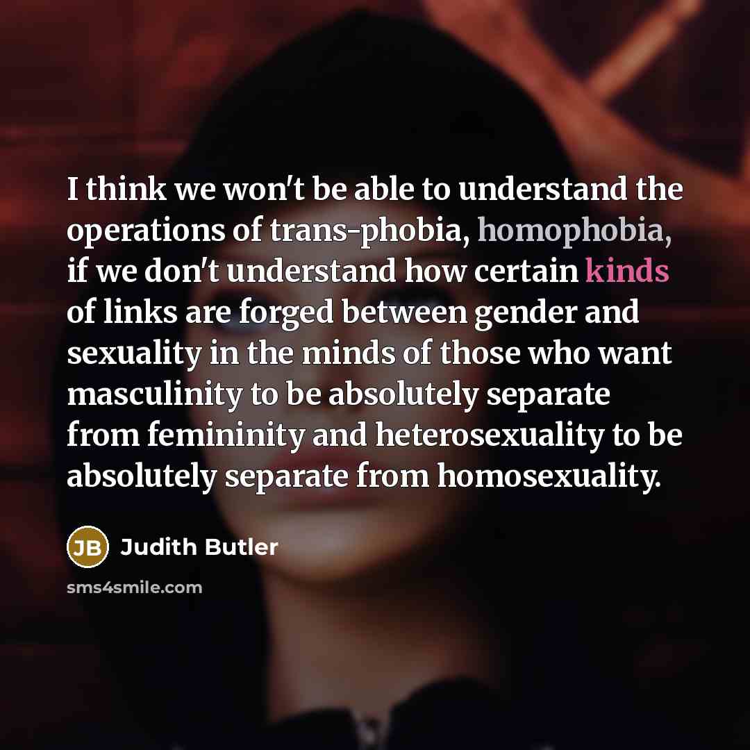 “I think we won't be able to understand the operations of trans-phobia, homophobia, if we don't understand how certain kinds of links are forged between gender and sexuality in the minds of those who want masculinity to be absolutely separate from femininity and heterosexuality to be absolutely…” quote by Judith Butler