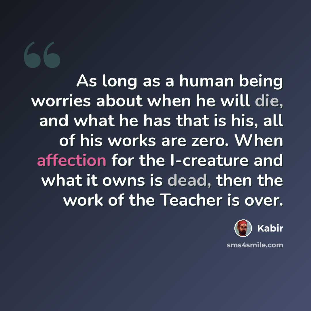 “As long as a human being worries about when he will die, and what he has that is his, all of his works are zero. When affection for the I-creature and what it owns is dead, then the work of the Teacher is over.” quote by Kabir