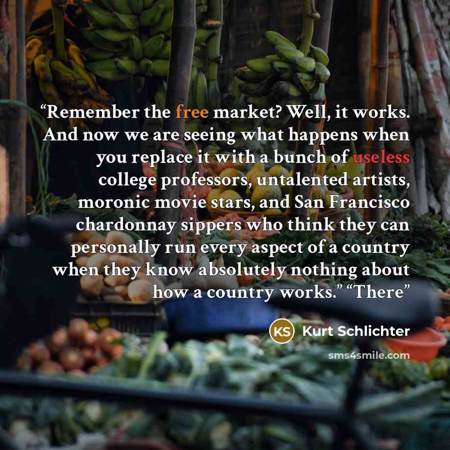 “Remember the free market? Well, it works. And now we are seeing what happens when you replace it with a bunch of useless college professors, untalented artists, moronic movie stars, and San Francisco chardonnay sippers who think they can personally run every aspect of a country when they know…” quote by Kurt Schlichter