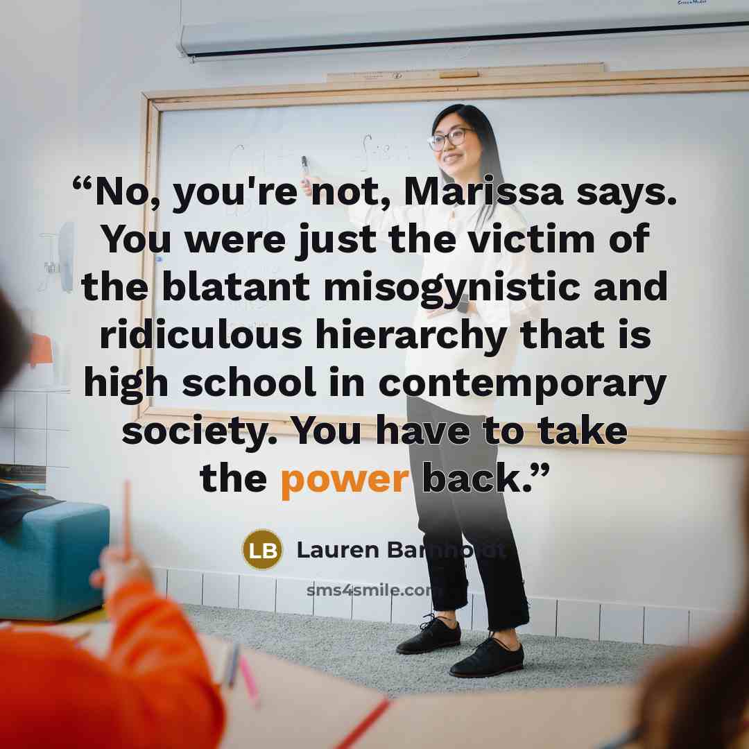 “No, you're not, Marissa says. You were just the victim of the blatant misogynistic and ridiculous hierarchy that is high school in contemporary society. You have to take the power back.” quote by Lauren Barnholdt
