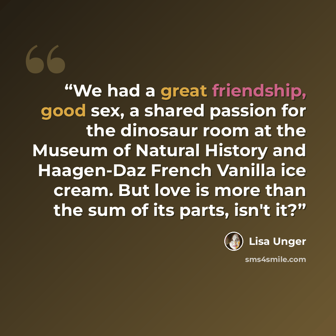 “We had a great friendship, good sex, a shared passion for the dinosaur room at the Museum of Natural History and Haagen-Daz French Vanilla ice cream. But love is more than the sum of its parts, isn't it?” quote by Lisa Unger