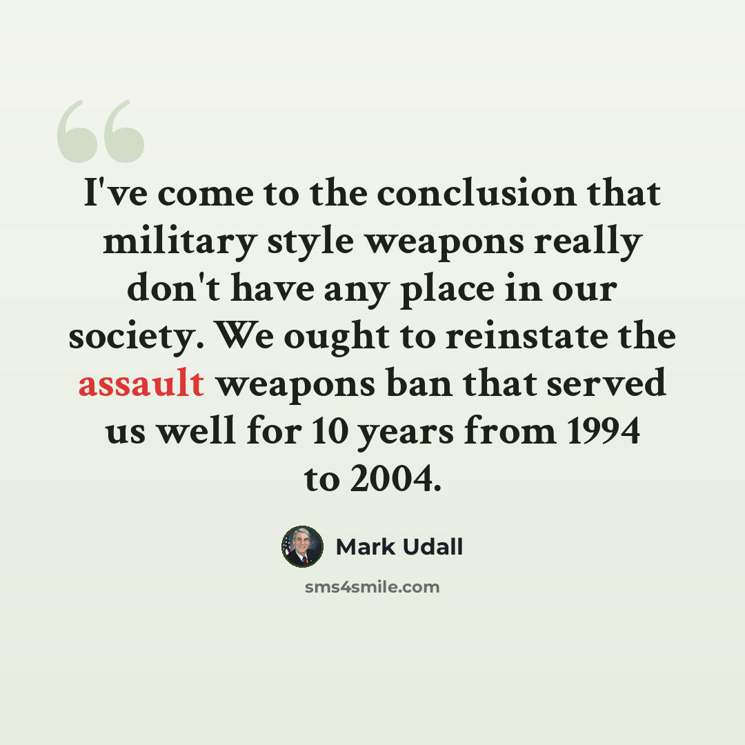 “I've come to the conclusion that military style weapons really don't have any place in our society. We ought to reinstate the assault weapons ban that served us well for 10 years from 1994 to 2004.” quote by Mark Udall