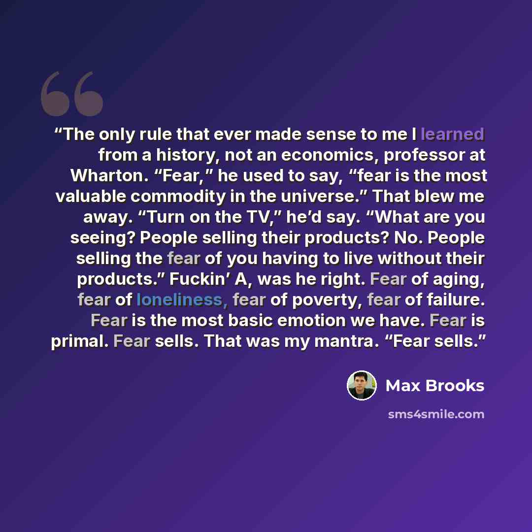 “The only rule that ever made sense to me I learned from a history, not an economics, professor at Wharton. “Fear,” he used to say, “fear is the most valuable commodity in the universe.” That blew me away. “Turn on the TV,” he’d say. “What are you seeing? People selling their products? No. People…” quote by Max Brooks