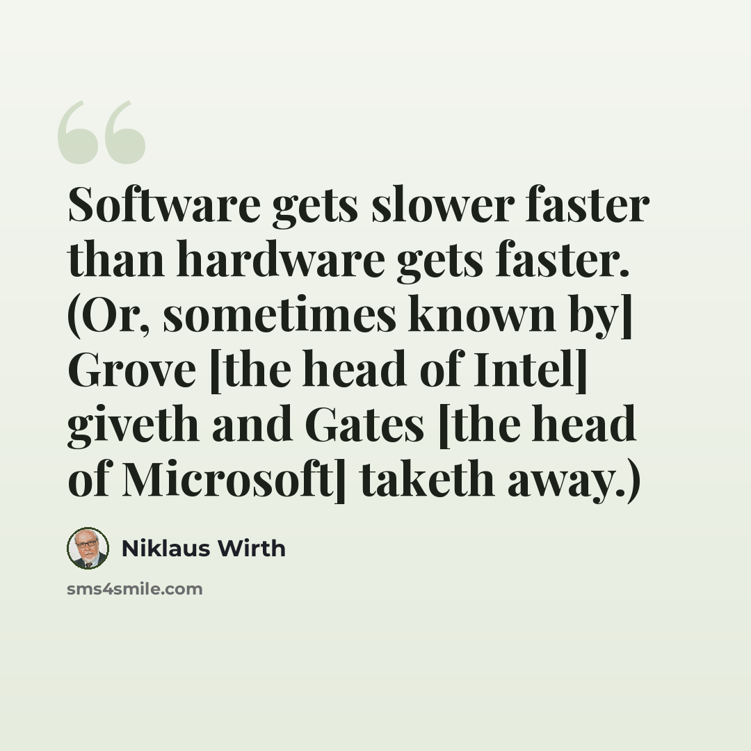 “Software gets slower faster than hardware gets faster. (Or, sometimes known by] Grove [the head of Intel] giveth and Gates [the head of Microsoft] taketh away.)” quote by Niklaus Wirth