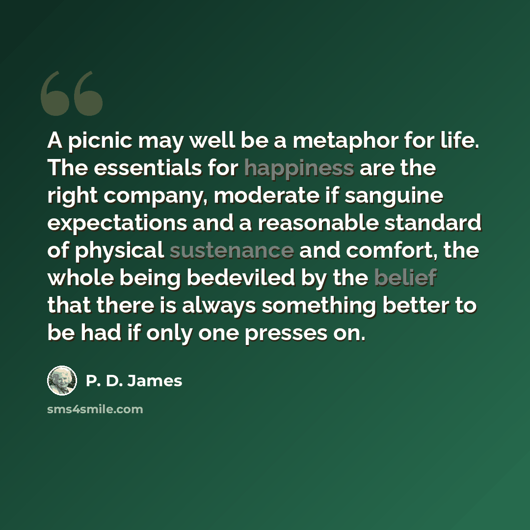 “A picnic may well be a metaphor for life. The essentials for happiness are the right company, moderate if sanguine expectations and a reasonable standard of physical sustenance and comfort, the whole being bedeviled by the belief that there is always something better to be had if only one presses…” quote by P. D. James
