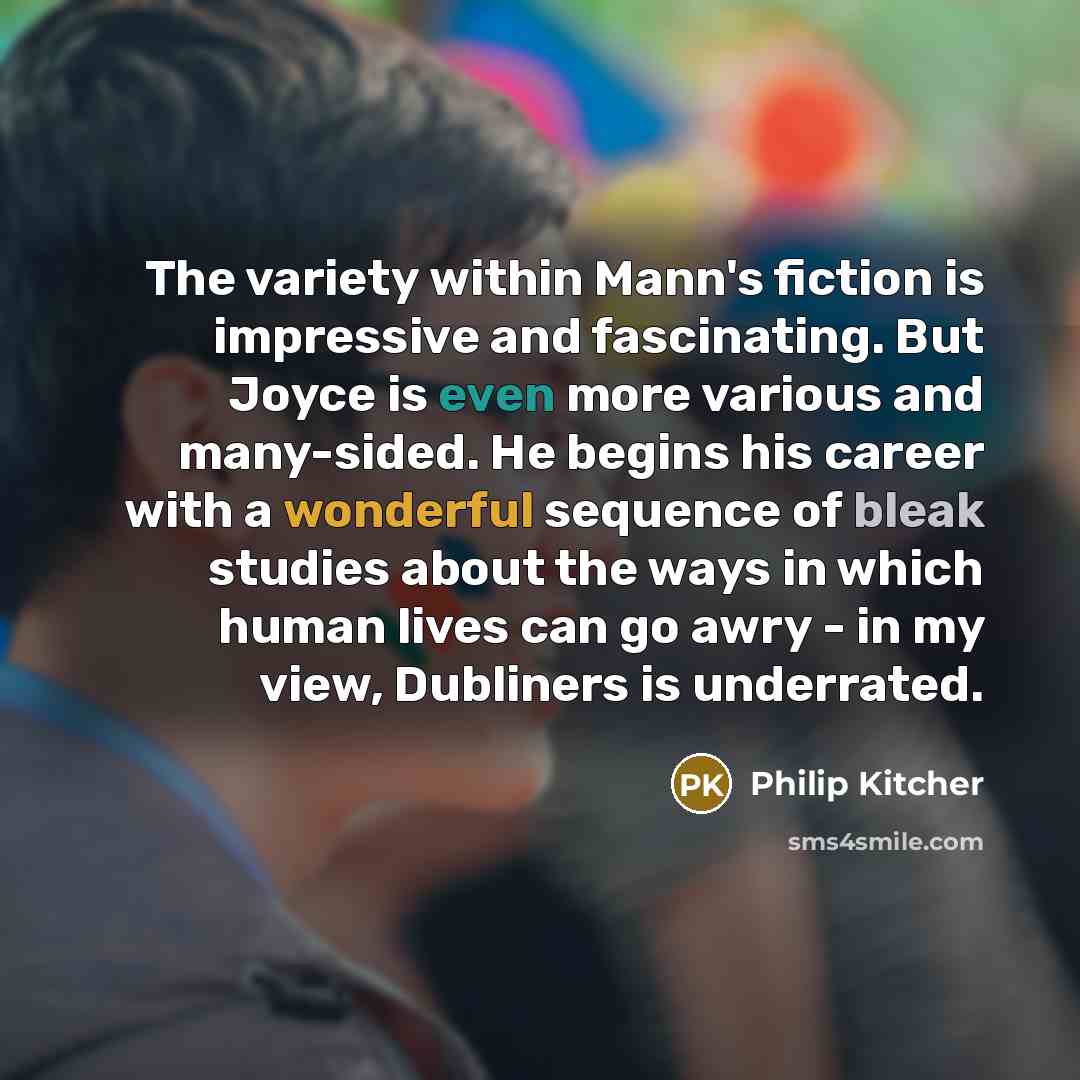 “The variety within Mann's fiction is impressive and fascinating. But Joyce is even more various and many-sided. He begins his career with a wonderful sequence of bleak studies about the ways in which human lives can go awry - in my view, Dubliners is underrated.” quote by Philip Kitcher