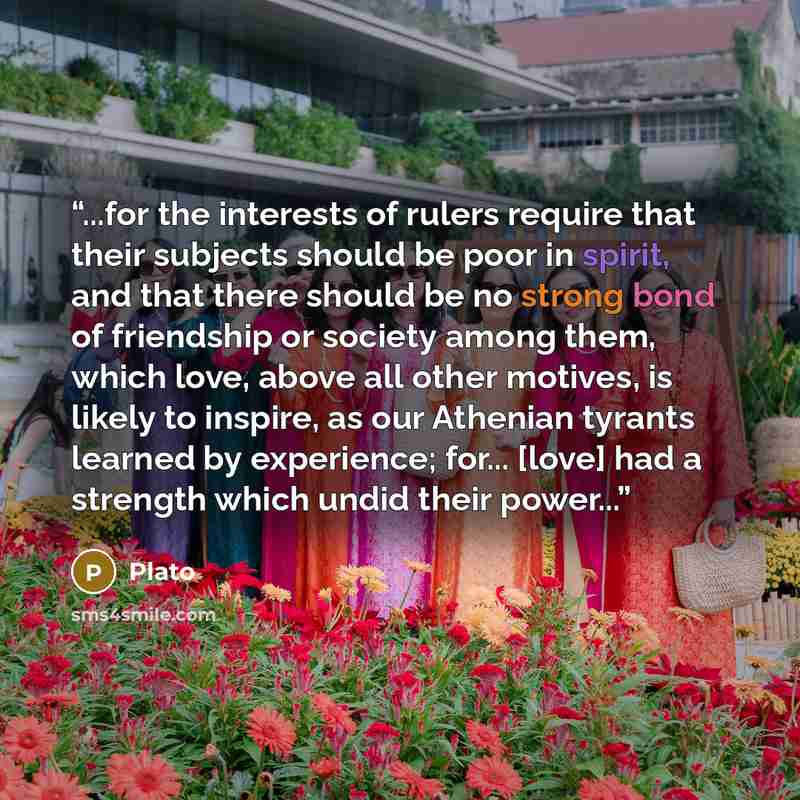 “...for the interests of rulers require that their subjects should be poor in spirit, and that there should be no strong bond of friendship or society among them, which love, above all other motives, is likely to inspire, as our Athenian tyrants learned by experience; for... [love] had a strength…” quote by Plato