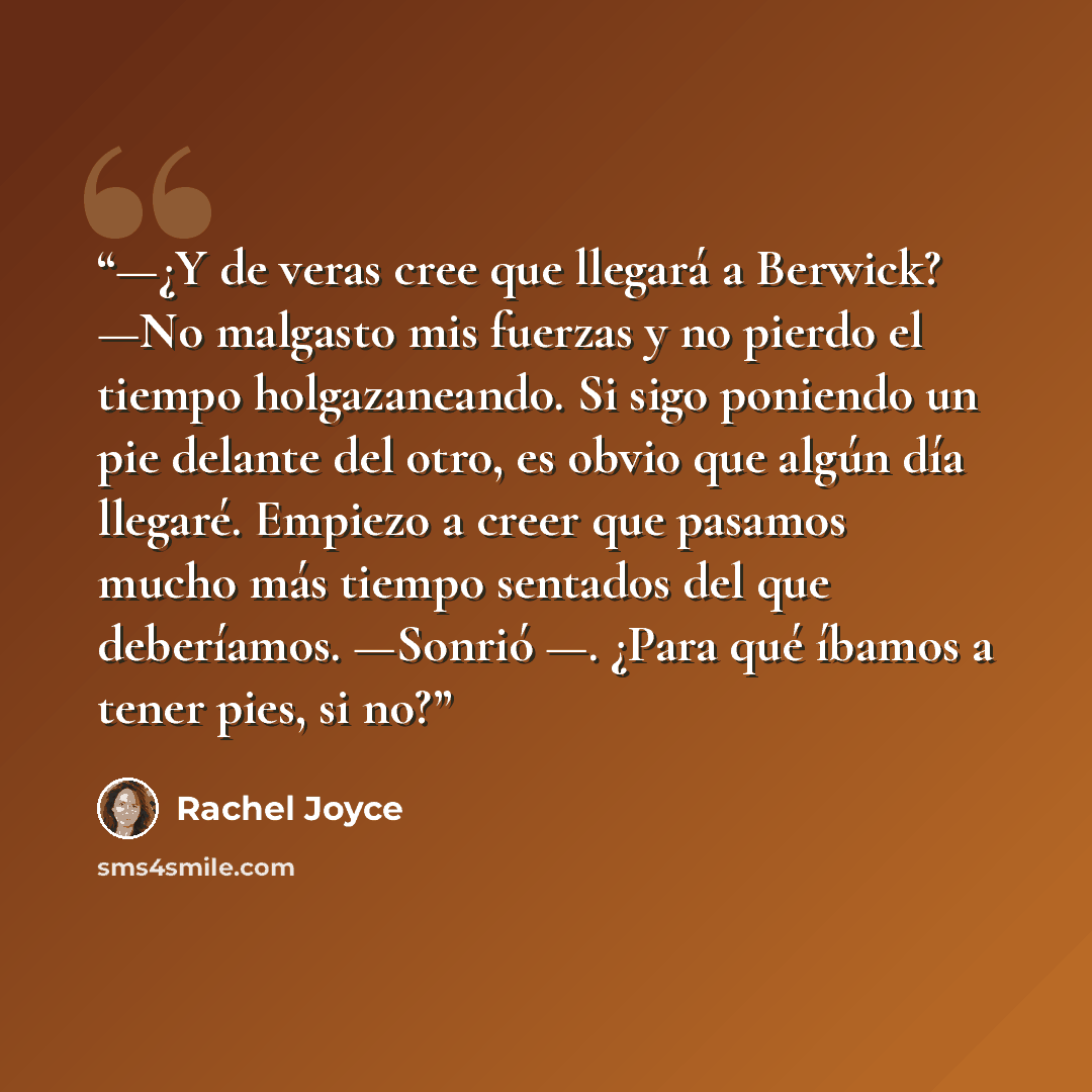 “—¿Y de veras cree que llegará a Berwick? —No malgasto mis fuerzas y no pierdo el tiempo holgazaneando. Si sigo poniendo un pie delante del otro, es obvio que algún día llegaré. Empiezo a creer que pasamos mucho más tiempo sentados del que deberíamos. —Sonrió —. ¿Para qué íbamos a tener pies, si no?” quote by Rachel Joyce