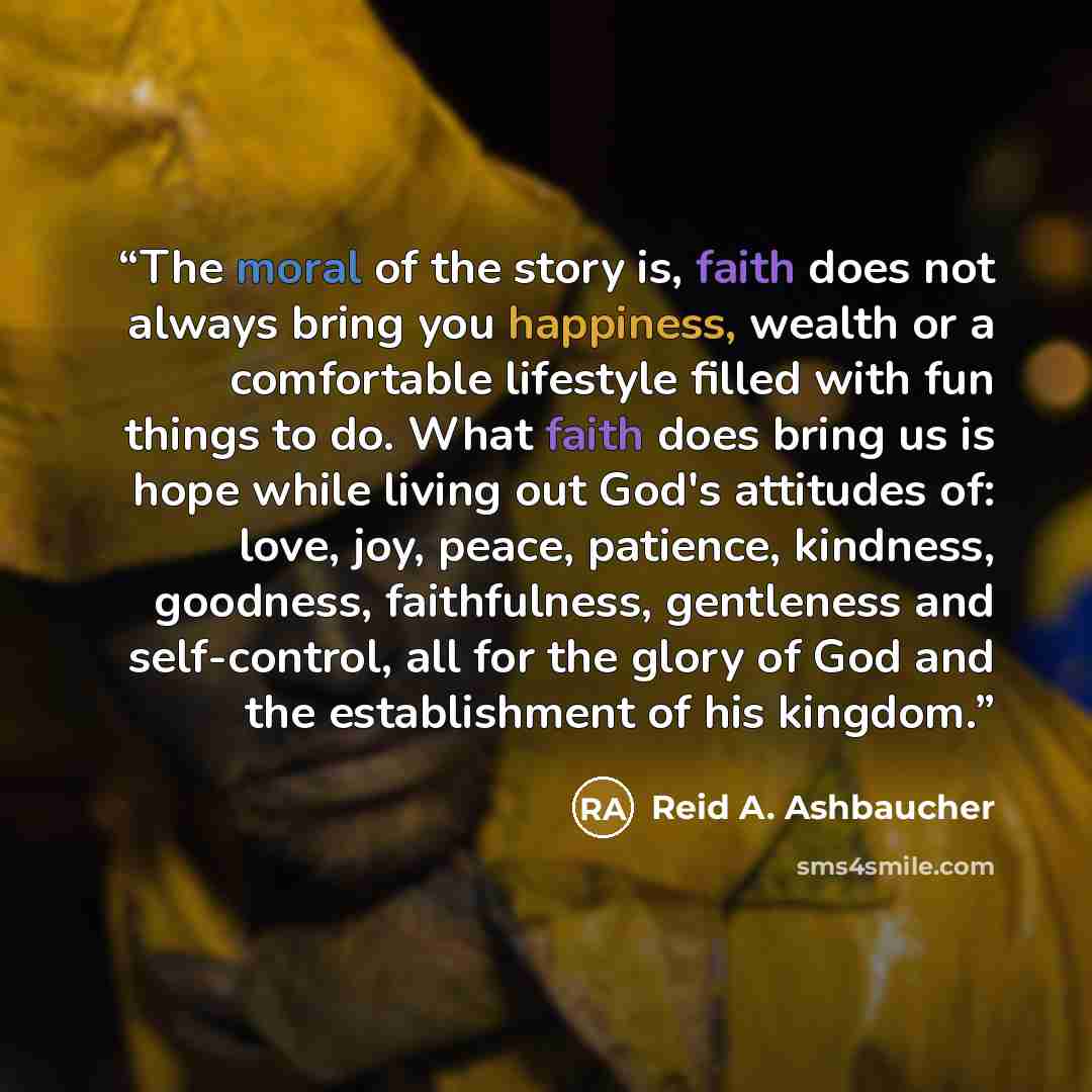 “The moral of the story is, faith does not always bring you happiness, wealth or a comfortable lifestyle filled with fun things to do. What faith does bring us is hope while living out God's attitudes of: love, joy, peace, patience, kindness, goodness, faithfulness, gentleness and self-control, all…” quote by Reid A. Ashbaucher