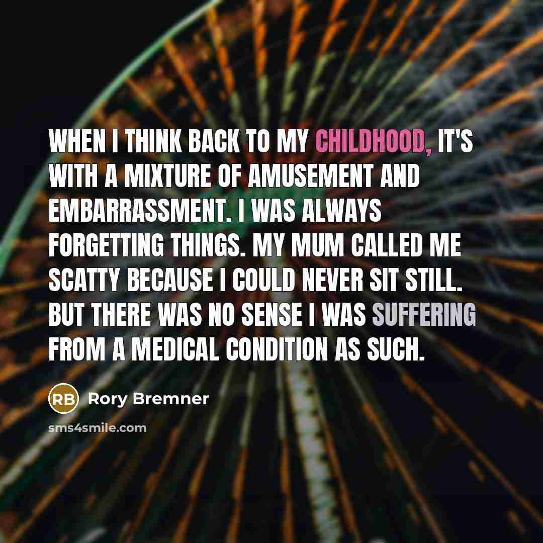 “When I think back to my childhood, it's with a mixture of amusement and embarrassment. I was always forgetting things. My mum called me scatty because I could never sit still. But there was no sense I was suffering from a medical condition as such.” quote by Rory Bremner