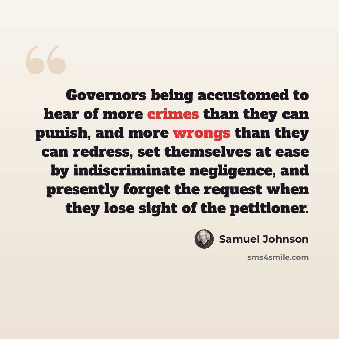 “Governors being accustomed to hear of more crimes than they can punish, and more wrongs than they can redress, set themselves at ease by indiscriminate negligence, and presently forget the request when they lose sight of the petitioner.” quote by Samuel Johnson