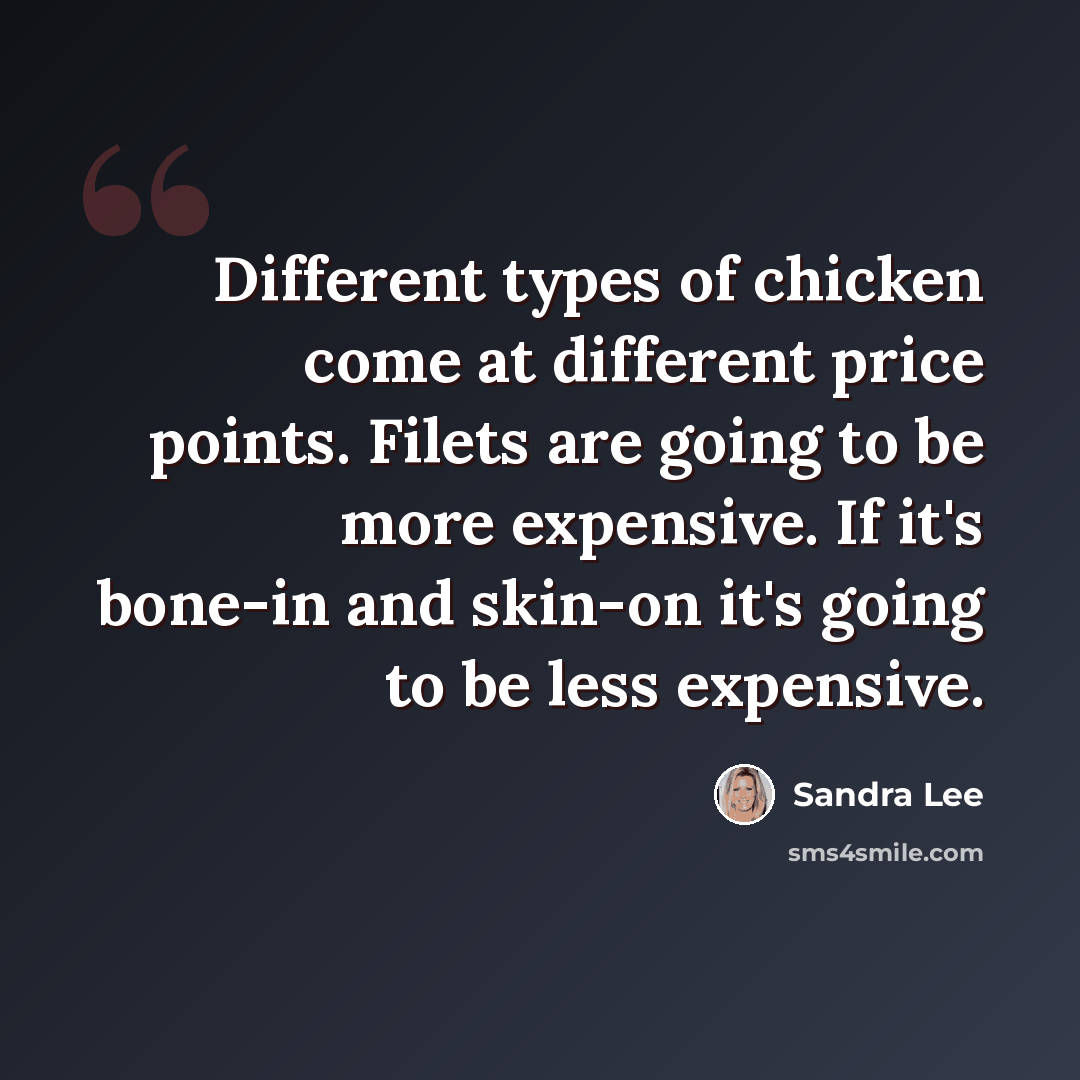 “Different types of chicken come at different price points. Filets are going to be more expensive. If it's bone-in and skin-on it's going to be less expensive.” quote by Sandra Lee
