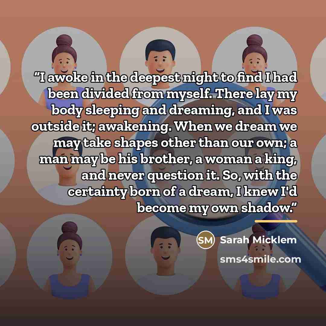 “I awoke in the deepest night to find I had been divided from myself. There lay my body sleeping and dreaming, and I was outside it; awakening. When we dream we may take shapes other than our own; a man may be his brother, a woman a king, and never question it. So, with the certainty born of a…” quote by Sarah Micklem
