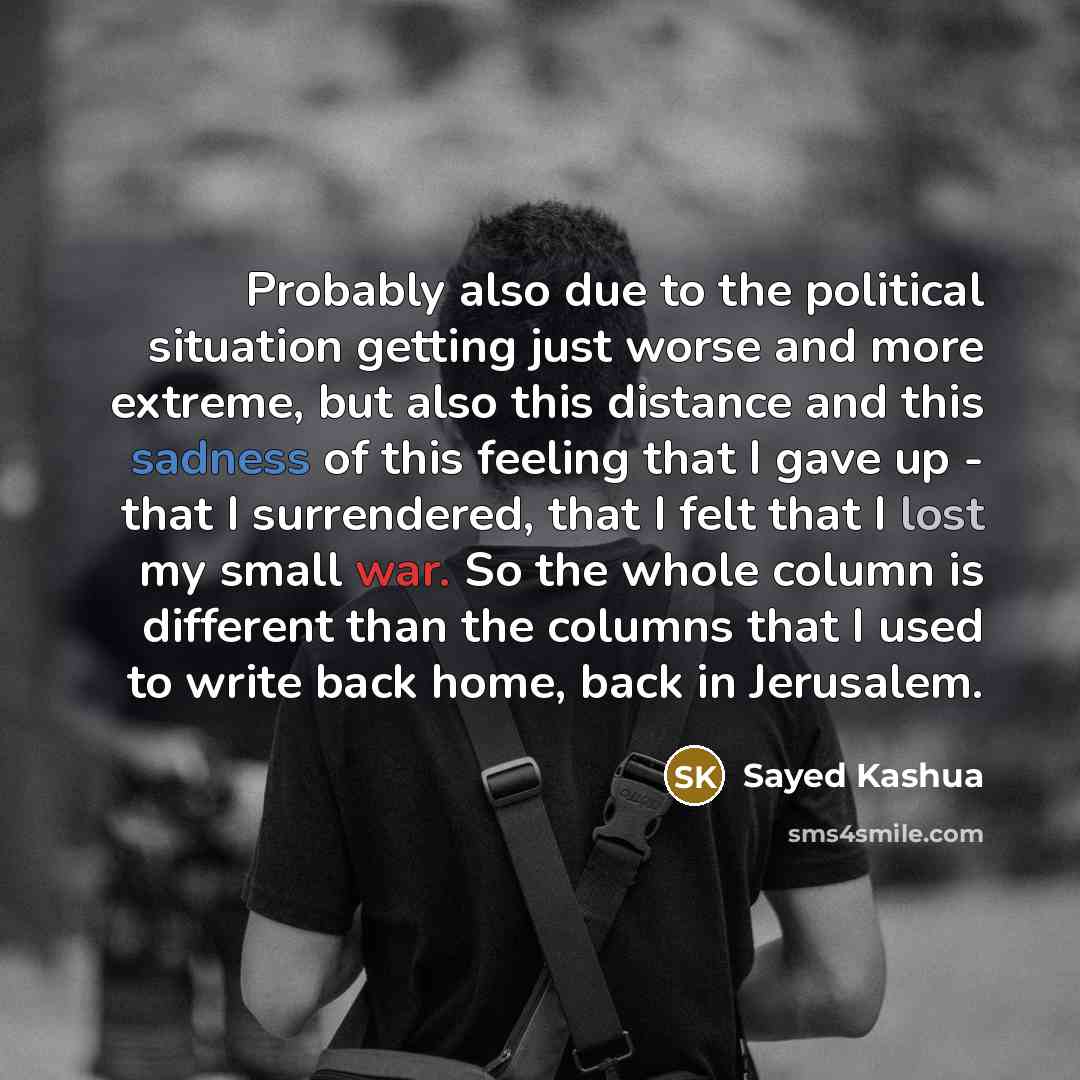 “Probably also due to the political situation getting just worse and more extreme, but also this distance and this sadness of this feeling that I gave up - that I surrendered, that I felt that I lost my small war. So the whole column is different than the columns that I used to write back home…” quote by Sayed Kashua