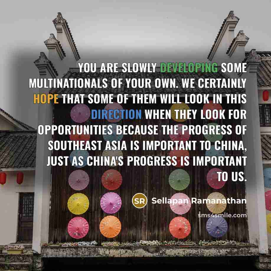 “You are slowly developing some multinationals of your own. We certainly hope that some of them will look in this direction when they look for opportunities because the progress of Southeast Asia is important to China, just as China's progress is important to us.” quote by Sellapan Ramanathan