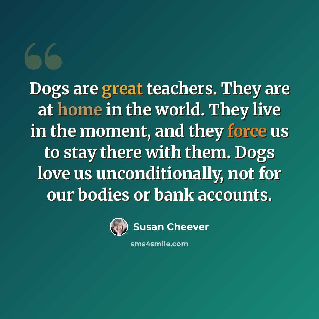 “Dogs are great teachers. They are at home in the world. They live in the moment, and they force us to stay there with them. Dogs love us unconditionally, not for our bodies or bank accounts.” quote by Susan Cheever