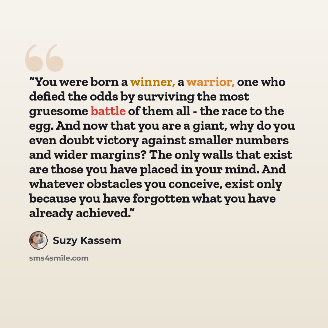 “You were born a winner, a warrior, one who defied the odds by surviving the most gruesome battle of them all - the race to the egg. And now that you are a giant, why do you even doubt victory against smaller numbers and wider margins? The only walls that exist are those you have placed in your…” quote by Suzy Kassem
